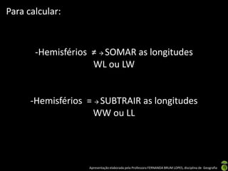 Apresentação elaborada pela Professora FERNANDA BRUM LOPES, disciplina de Geografia
-Hemisférios ≠  SOMAR as longitudes
WL ou LW
-Hemisférios =  SUBTRAIR as longitudes
WW ou LL
Para calcular:
 