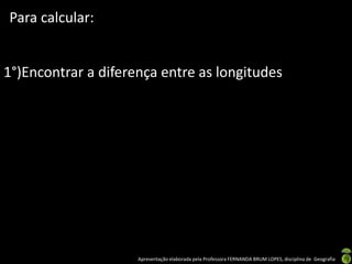 Apresentação elaborada pela Professora FERNANDA BRUM LOPES, disciplina de Geografia
Para calcular:
1°)Encontrar a diferença entre as longitudes
 
