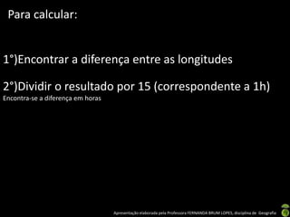 Apresentação elaborada pela Professora FERNANDA BRUM LOPES, disciplina de Geografia
Para calcular:
1°)Encontrar a diferença entre as longitudes
2°)Dividir o resultado por 15 (correspondente a 1h)
Encontra-se a diferença em horas
 