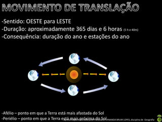 Apresentação elaborada pela Professora FERNANDA BRUM LOPES, disciplina de Geografia
-Sentido: OESTE para LESTE
-Duração: aproximadamente 365 dias e 6 horas (5 h e 40m)
-Consequência: duração do ano e estações do ano
-Afélio – ponto em que a Terra está mais afastada do Sol
-Periélio – ponto em que a Terra está mais próxima do Sol
 