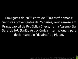 Apresentação elaborada pela Professora FERNANDA BRUM LOPES, disciplina de Geografia
Em Agosto de 2006 cerca de 3000 astrônomos e
cientistas provenientes de 75 países, reuniram-se em
Praga, capital da República Checa, numa Assembléia
Geral da IAU (União Astronômica Internacional), para
decidir sobre o “destino” de Plutão.
 