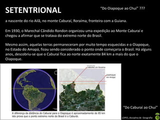 Apresentação elaborada pela Professora FERNANDA BRUM LOPES, disciplina de Geografia
SETENTRIONAL
a nascente do rio Ailã, no monte Caburaí, Roraíma, fronteira com a Guiana.
Em 1930, o Marechal Cândido Rondon organizou uma expedição ao Monte Caburaí e
chegou a afirmar que se tratava do extremo norte do Brasil.
Mesmo assim, aquelas terras permaneceram por muito tempo esquecidas e o Oiapoque,
no Estado do Amapá, ficou sendo considerado o ponto onde começaria o Brasil. Há alguns
anos, descobriu-se que o Caburaí fica ao norte exatamente 84 km a mais do que o
Oiapoque.
“Do Oiapoque ao Chuí” ???
“Do Caburaí ao Chuí”
 