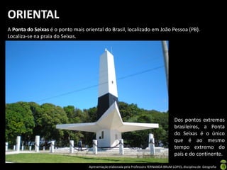Apresentação elaborada pela Professora FERNANDA BRUM LOPES, disciplina de Geografia
ORIENTAL
A Ponta do Seixas é o ponto mais oriental do Brasil, localizado em João Pessoa (PB).
Localiza-se na praia do Seixas.
Dos pontos extremos
brasileiros, a Ponta
do Seixas é o único
que é ao mesmo
tempo extremo do
país e do continente.
 