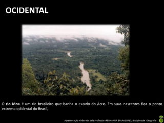 Apresentação elaborada pela Professora FERNANDA BRUM LOPES, disciplina de Geografia
OCIDENTAL
O rio Moa é um rio brasileiro que banha o estado do Acre. Em suas nascentes fica o ponto
extremo ocidental do Brasil,
 