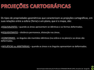 Apresentação elaborada pela Professora FERNANDA BRUM LOPES, disciplina de Geografia
Os tipos de propriedades geométricas que caracterizam as projeções cartográficas, em
suas relações entre a esfera (Terra) e um plano, que é o mapa, são:
a)EQUIVALENTES – quando as áreas apresentam-se idênticas e as formas deformadas.
b)EQUIDISTANTES – distância permanece, distorção nas áreas.
c)CONFORMES - os ângulos são mantidos idênticos (na esfera e no plano) e as áreas são
deformadas.
c)AFILÁTICAS ou ARBITRÁRIAS – quando as áreas e os ângulos apresentam-se deformados.
 