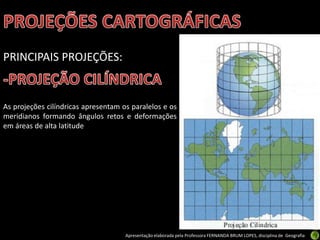 Apresentação elaborada pela Professora FERNANDA BRUM LOPES, disciplina de Geografia
PRINCIPAIS PROJEÇÕES:
As projeções cilíndricas apresentam os paralelos e os
meridianos formando ângulos retos e deformações
em áreas de alta latitude
 