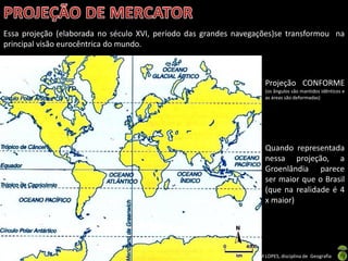 Apresentação elaborada pela Professora FERNANDA BRUM LOPES, disciplina de Geografia
Essa projeção (elaborada no século XVI, período das grandes navegações)se transformou na
principal visão eurocêntrica do mundo.
Projeção CONFORME
(os ângulos são mantidos idênticos e
as áreas são deformadas)
Quando representada
nessa projeção, a
Groenlândia parece
ser maior que o Brasil
(que na realidade é 4
x maior)
 