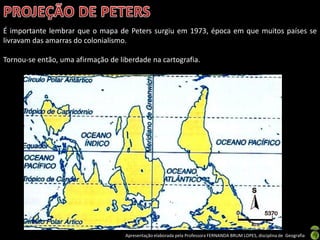 Apresentação elaborada pela Professora FERNANDA BRUM LOPES, disciplina de Geografia
É importante lembrar que o mapa de Peters surgiu em 1973, época em que muitos países se
livravam das amarras do colonialismo.
Tornou-se então, uma afirmação de liberdade na cartografia.
 
