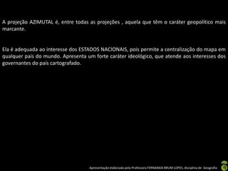 Apresentação elaborada pela Professora FERNANDA BRUM LOPES, disciplina de Geografia
A projeção AZIMUTAL é, entre todas as projeções , aquela que têm o caráter geopolítico mais
marcante.
Ela é adequada ao interesse dos ESTADOS NACIONAIS, pois permite a centralização do mapa em
qualquer país do mundo. Apresenta um forte caráter ideológico, que atende aos interesses dos
governantes do país cartografado.
 