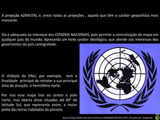 Apresentação elaborada pela Professora FERNANDA BRUM LOPES, disciplina de Geografia
A projeção AZIMUTAL é, entre todas as projeções , aquela que têm o caráter geopolítico mais
marcante.
Ela é adequada ao interesse dos ESTADOS NACIONAIS, pois permite a centralização do mapa em
qualquer país do mundo. Apresenta um forte caráter ideológico, que atende aos interesses dos
governantes do país cartografado.
O símbolo da ONU, por exemplo, tem a
finalidade principal de retratar a sua principal
área de atuação: o hemisfério norte.
Por isso esse mapa traz ao centro o polo
norte, mas abarca áreas situadas até 60° de
latitude Sul, que representa assim, a maior
parte das terras habitadas do planeta.
 