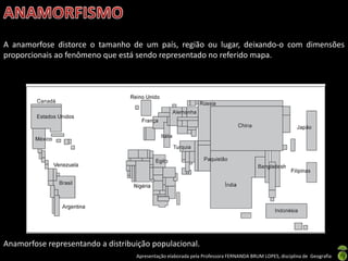 Apresentação elaborada pela Professora FERNANDA BRUM LOPES, disciplina de Geografia
A anamorfose distorce o tamanho de um país, região ou lugar, deixando-o com dimensões
proporcionais ao fenômeno que está sendo representado no referido mapa.
Anamorfose representando a distribuição populacional.
 