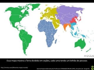 Apresentação elaborada pela Professora FERNANDA BRUM LOPES, disciplina de Geografia
Essa mapa mostra a Terra dividida em seções, cada uma tendo um bilhão de pessoas
http://minilua.com/diferentes-mapas-mundo/
 