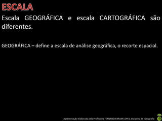 Apresentação elaborada pela Professora FERNANDA BRUM LOPES, disciplina de Geografia
Escala GEOGRÁFICA e escala CARTOGRÁFICA são
diferentes.
GEOGRÁFICA – define a escala de análise geográfica, o recorte espacial.
 