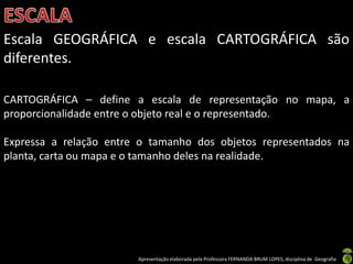 Apresentação elaborada pela Professora FERNANDA BRUM LOPES, disciplina de Geografia
Escala GEOGRÁFICA e escala CARTOGRÁFICA são
diferentes.
CARTOGRÁFICA – define a escala de representação no mapa, a
proporcionalidade entre o objeto real e o representado.
Expressa a relação entre o tamanho dos objetos representados na
planta, carta ou mapa e o tamanho deles na realidade.
 