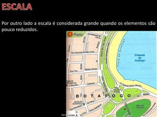 Apresentação elaborada pela Professora FERNANDA BRUM LOPES, disciplina de Geografia
Por outro lado a escala é considerada grande quando os elementos são
pouco reduzidos.
 