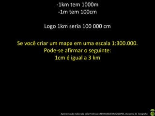 Apresentação elaborada pela Professora FERNANDA BRUM LOPES, disciplina de Geografia
-1km tem 1000m
-1m tem 100cm
Logo 1km seria 100 000 cm
Se você criar um mapa em uma escala 1:300.000.
Pode-se afirmar o seguinte:
1cm é igual a 3 km
 