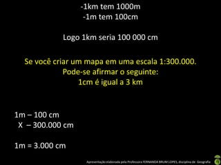 Apresentação elaborada pela Professora FERNANDA BRUM LOPES, disciplina de Geografia
-1km tem 1000m
-1m tem 100cm
Logo 1km seria 100 000 cm
Se você criar um mapa em uma escala 1:300.000.
Pode-se afirmar o seguinte:
1cm é igual a 3 km
1m – 100 cm
X – 300.000 cm
1m = 3.000 cm
 