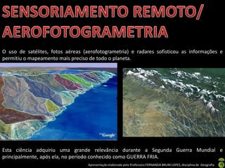 Apresentação elaborada pela Professora FERNANDA BRUM LOPES, disciplina de Geografia
O uso de satélites, fotos aéreas (aerofotogrametria) e radares sofisticou as informações e
permitiu o mapeamento mais preciso de todo o planeta.
Esta ciência adquiriu uma grande relevância durante a Segunda Guerra Mundial e
principalmente, após ela, no período conhecido como GUERRA FRIA.
 