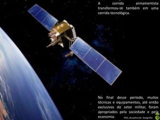 Apresentação elaborada pela Professora FERNANDA BRUM LOPES, disciplina de Geografia
A corrida armamentista
transformou-se também em uma
corrida tecnológica.
No final desse período, muitas
técnicas e equipamentos, até então
exclusivos do setor militar, foram
apropriados pela sociedade e pela
economia.
 