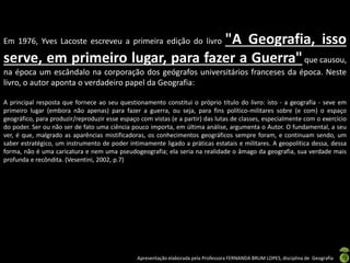 Apresentação elaborada pela Professora FERNANDA BRUM LOPES, disciplina de Geografia
Em 1976, Yves Lacoste escreveu a primeira edição do livro "A Geografia, isso
serve, em primeiro lugar, para fazer a Guerra"que causou,
na época um escândalo na corporação dos geógrafos universitários franceses da época. Neste
livro, o autor aponta o verdadeiro papel da Geografia:
A principal resposta que fornece ao seu questionamento constitui o próprio título do livro: isto - a geografia - seve em
primeiro lugar (embora não apenas) para fazer a guerra, ou seja, para fins político-militares sobre (e com) o espaço
geográfico, para produzir/reproduzir esse espaço com vistas (e a partir) das lutas de classes, especialmente com o exercício
do poder. Ser ou não ser de fato uma ciência pouco importa, em última análise, argumenta o Autor. O fundamental, a seu
ver, é que, malgrado as aparências mistificadoras, os conhecimentos geográficos sempre foram, e continuam sendo, um
saber estratégico, um instrumento de poder intimamente ligado a práticas estatais e militares. A geopolítica dessa, dessa
forma, não é uma caricatura e nem uma pseudogeografia; ela seria na realidade o âmago da geografia, sua verdade mais
profunda e recôndita. (Vesentini, 2002, p.7)
 