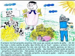 O primeiro terrível porquinho encontrou três vacas que comiam um monte de palha: - Ah! Ah! Vou fazer a minha casinha de palha. Que fofinha ela vai ficar! – pensou o primeiro terrível porquinho. Como era preguiçoso fez uma casa mal feita. De repente apareceu um lobo e o terrível porquinho escondeu-se na sua casa de palha. - Que desordem! Posso ajudar porquinho? – perguntou o simpático lobo. - Nem penses. Se pões aqui uma pata, bufarei tanto que vais pelo ar! – respondeu o porquinho. - Desculpa, porquinho, eu só queria ajudar. – explicou  o simpático lobo enquanto continuava o seu caminho. 