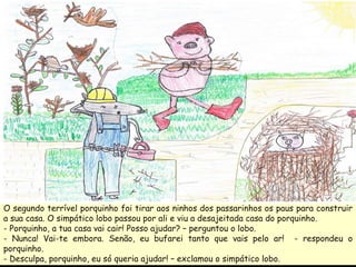 O segundo terrível porquinho foi tirar aos ninhos dos passarinhos os paus para construir a sua casa. O simpático lobo passou por ali e viu a desajeitada casa do porquinho. - Porquinho, a tua casa vai cair! Posso ajudar? – perguntou o lobo. - Nunca! Vai-te embora. Senão, eu bufarei tanto que vais pelo ar!  - respondeu o porquinho. - Desculpa, porquinho, eu só queria ajudar! – exclamou o simpático lobo.  