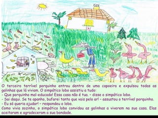 O terceiro terrível porquinho entrou dentro de uma capoeira e expulsou todas as galinhas que lá viviam. O simpático lobo assistiu a tudo: - Que porquinho mal-educado! Essa casa não é tua. – disse o simpático lobo. - Sai daqui. Se te apanho, bufarei tanto que vais pelo ar! – assustou o terrível porquinho. Eu só queria ajudar! – respondeu o lobo. Como vivia sozinho, o simpático lobo convidou as galinhas a viverem na sua casa. Elas aceitaram e agradeceram a sua bondade.  