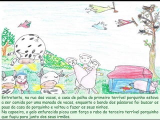 Entretanto, na rua das vacas, a casa de palha do primeiro terrível porquinho estava a ser comida por uma manada de vacas, enquanto o bando dos pássaros foi buscar os paus da casa do porquinho e voltou a fazer os seus ninhos. Na capoeira, o galo enfurecido picou com força o rabo do terceiro terrível porquinho que fugiu para junto dos seus irmãos. 