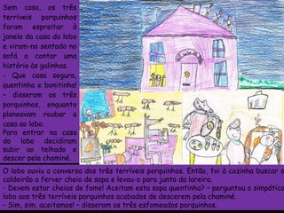 Sem casa, os três terríveis porquinhos foram espreitar à janela da casa do lobo e viram-no sentado no sofá a contar uma história às galinhas. Que casa segura, quentinha e bonitinha! – disseram os três porquinhos, enquanto planeavam roubar a casa ao lobo. Para entrar na casa do lobo decidiram subir ao telhado e descer pela chaminé.   O lobo ouviu a conversa dos três terríveis porquinhos. Então, foi à cozinha buscar o caldeirão a ferver cheio de sopa e levou-o para junto da lareira. - Devem estar cheios de fome! Aceitam esta sopa quentinha? – perguntou o simpático lobo aos três terríveis porquinhos acabados de descerem pela chaminé. - Sim, sim, aceitamos! – disseram os três esfomeados porquinhos. 