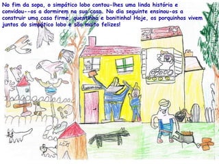 No fim da sopa, o simpático lobo contou-lhes uma linda história e convidou--os a dormirem na sua casa. No dia seguinte ensinou-os a construir uma casa firme, quentinha e bonitinha! Hoje, os porquinhos vivem juntos do simpático lobo e são muito felizes! 