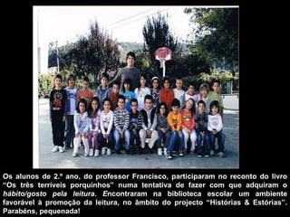 Os alunos de 2.º ano, do professor Francisco, participaram no reconto do livro “Os três terríveis porquinhos” numa tentativa de fazer com que adquiram o  hábito/gosto pela leitura. E ncontraram na biblioteca escolar um ambiente favorável à promoção da leitura, no âmbito do projecto “Histórias & Estórias”. Parabéns, pequenada!  