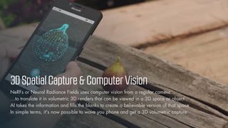 © Vizualus. All Rights Reserved.
12
3DSpatialCapture&ComputerVision
NeRFs or Neural Radiance Fields uses computer vision from a regular camera…
…to translate it in volumetric 3D renders that can be viewed in a 3D space or object
AI takes the information and fills the blanks to create a believable version of that space
In simple terms, it's now possible to wave you phone and get a 3D volumetric capture
 