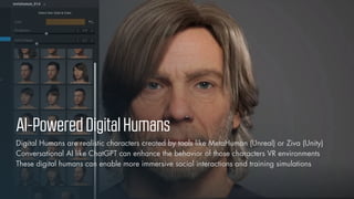 © Vizualus. All Rights Reserved.
14
AI-PoweredDigitalHumans
Digital Humans are realistic characters created by tools like MetaHuman (Unreal) or Ziva (Unity)
Conversational AI like ChatGPT can enhance the behavior of those characters VR environments
These digital humans can enable more immersive social interactions and training simulations
 