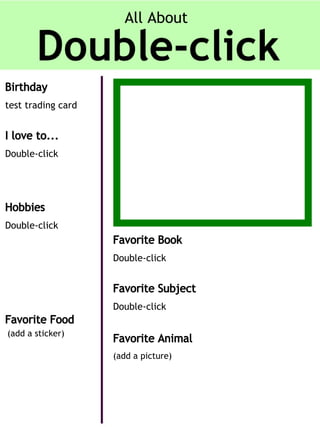 All About

Birthday
test trading card

I love to...
Double-click

Hobbies
Double-click

Favorite Book
Double-click

Favorite Subject
Double-click

Favorite Food
(add a sticker)

Favorite Animal
(add a picture)

 