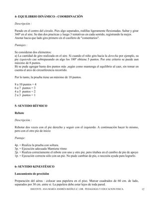 DOCENTE. ANA MARÍA ANDRÉS IBÁÑEZ (C ) DR. PEDAGOGIA Y EDUCACION FISICA. 12
4- EQUILIBRIO DINÁMICO - COORDINACIÓN
Descripción :
Parado en el centro del circulo. Pies algo separados, rodillas ligeramente flexionadas. Saltar y girar
360º en el aire. Se dan dos practicas y luego 3 tentativas en cada sentido, registrando la mejor.
Anotar hacia que lado gira primero en el casillero de "comentarios".
Puntajes :
Se consideran dos elementos:
a) La cantidad de giro realizada en el aire. Si cuando el niño gira hacia la derecha por ejemplo, su
pie izquierdo cae sobrepasando en algo los 180º obtiene 5 puntos. Por este criterio se puede aun
máximo de 8 puntos.
B) se pude agregar hasta dos puntos más ,según como mantenga el equilibrio al caer, sin tomar en
cuenta el arco de circunferencia recorrido.
Por lo tanto, la prueba tiene un máximo de 10 puntos.
8 a 10 puntos = 4
6 a 7 puntos = 3
4 a 5 puntos = 2
2 a 3 puntos = 1
5- SENTIDO RÍTMICO
Rebote
Descripción :
Rebotar dos veces con el pie derecho y seguir con el izquierdo. A continuación hacer lo mismo,
pero con el otro pie de inicio
Puntaje:
4p. = Realiza la prueba con soltura.
3p. = Ejecución adecuada Mantiene ritmo
2p. = Realiza correctamente el rebote con uno y otro pie, pero titubea en el cambio de pie de apoyo
1p. = Ejecución correcta sólo con un pie. No pude cambiar de pie, o necesita ayuda para lograrlo.
6- SENTIDO KINESTÉSICO
Lanzamiento de precisión
Preparación del aérea : colocar una papelera en el piso. Marcar cuadrados de 60 cm. de lado,
separados por 30 cm. entre si. La papelera debe estar lejos de toda pared.
 