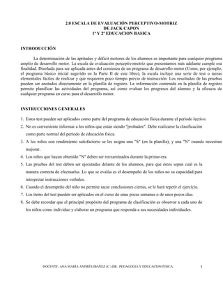 DOCENTE. ANA MARÍA ANDRÉS IBÁÑEZ (C ) DR. PEDAGOGIA Y EDUCACION FISICA. 5
2.0 ESCALA DE EVALUACIÓN PERCEPTIVO-MOTRIZ
DE JACK CAPON
1º Y 2º EDUCACION BASICA
INTRODUCCIÓN
La determinación de las aptitudes y déficit motores de los alumnos es importante para cualquier programa
amplio de desarrollo motor. La escala de evaluación perceptivomotriz que presentamos más adelante cumple esa
finalidad. Diseñada para ser aplicada antes del comienza de un programa de desarrollo motor (Como, por ejemplo,
el programa básico inicial sugerido en la Parte II de este libro), la escala incluye una serie de test o tareas
elementales fáciles de realizar y que requieren poco tiempo previo de instrucción. Los resultados de las pruebas
pueden ser anotados directamente en la planilla de registro. La información contenida en la planilla de registro
permite planificar las actividades del programa, así como evaluar los progresos del alumno y la eficacia de
cualquier programa en curso para el desarrollo motor.
INSTRUCCIONES GENERALES
1. Estos test pueden ser aplicados como parte del programa de educación física durante el período lectivo.
2. No es conveniente informar a los niños que están siendo "probados". Debe realizarse la clasificación
como parte normal del período de educación física.
3. A los niños con rendimiento satisfactorio se les asigna una "S" (en la planilla), y una "N" cuando necesitan
mejorar.
4. Los niños que hayan obtenido "N" deben ser reexaminados durante la primavera.
5. Las pruebas del test deben ser ejecutadas delante de los alumnos, para que éstos sepan cuál es la
manera correcta de efectuarlas. Lo que se evalúa es el desempeño de los niños no su capacidad para
interpretar instrucciones verbales.
6. Cuando el desempeño del niño no permite sacar conclusiones ciertas, se le hará repetir el ejercicio.
7. Los ítems del test pueden ser aplicados en el curso de unas pocas semanas o de unos pocos días.
8. Se debe recordar que el principal propósito del programa de clasificación es observar a cada uno de
los niños como individuo y elaborar un programa que responda a sus necesidades individuales.
 