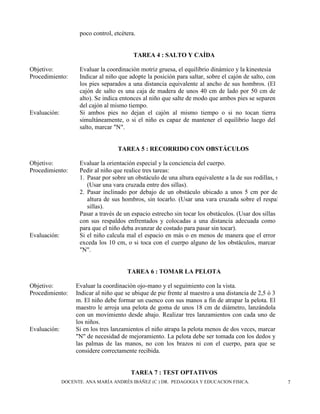 DOCENTE. ANA MARÍA ANDRÉS IBÁÑEZ (C ) DR. PEDAGOGIA Y EDUCACION FISICA. 7
poco control, etcétera.
TAREA 4 : SALTO Y CAÍDA
Objetivo: Evaluar la coordinación motriz gruesa, el equilibrio dinámico y la kinestesia
Procedimiento: Indicar al niño que adopte la posición para saltar, sobre el cajón de salto, con
los pies separados a una distancia equivalente al ancho de sus hombros. (El
cajón de salto es una caja de madera de unos 40 cm de lado por 50 cm de
alto). Se indica entonces al niño que salte de modo que ambos pies se separen
del cajón al mismo tiempo.
Evaluación: Si ambos pies no dejan el cajón al mismo tiempo o si no tocan tierra
simultáneamente, o si el niño es capaz de mantener el equilibrio luego del
salto, marcar "N".
TAREA 5 : RECORRIDO CON OBSTÁCULOS
Objetivo: Evaluar la orientación especial y la conciencia del cuerpo.
Procedimiento: Pedir al niño que realice tres tareas:
1. Pasar por sobre un obstáculo de una altura equivalente a la de sus rodillas, sin tocarlo.
(Usar una vara cruzada entre dos sillas).
2. Pasar inclinado por debajo de un obstáculo ubicado a unos 5 cm por debajo de la
altura de sus hombros, sin tocarlo. (Usar una vara cruzada sobre el respaldo de dos
sillas).
Pasar a través de un espacio estrecho sin tocar los obstáculos. (Usar dos sillas
con sus respaldos enfrentados y colocadas a una distancia adecuada como
para que el niño deba avanzar de costado para pasar sin tocar).
Evaluación: Si el niño calcula mal el espacio en más o en menos de manera que el error
exceda los 10 cm, o si toca con el cuerpo alguno de los obstáculos, marcar
"N".
TAREA 6 : TOMAR LA PELOTA
Objetivo: Evaluar la coordinación ojo-mano y el seguimiento con la vista.
Procedimiento: Indicar al niño que se ubique de pie frente al maestro a una distancia de 2,5 ó 3
m. El niño debe formar un cuenco con sus manos a fin de atrapar la pelota. El
maestro le arroja una pelota de goma de unos 18 cm de diámetro, lanzándola
con un movimiento desde abajo. Realizar tres lanzamientos con cada uno de
los niños.
Evaluación: Si en los tres lanzamientos el niño atrapa la pelota menos de dos veces, marcar
"N" de necesidad de mejoramiento. La pelota debe ser tomada con los dedos y
las palmas de las manos, no con los brazos ni con el cuerpo, para que se
considere correctamente recibida.
TAREA 7 : TEST OPTATIVOS
 