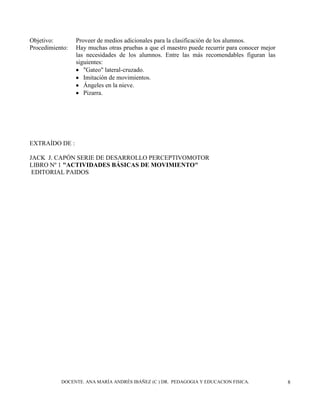 DOCENTE. ANA MARÍA ANDRÉS IBÁÑEZ (C ) DR. PEDAGOGIA Y EDUCACION FISICA. 8
Objetivo: Proveer de medios adicionales para la clasificación de los alumnos.
Procedimiento: Hay muchas otras pruebas a que el maestro puede recurrir para conocer mejor
las necesidades de los alumnos. Entre las más recomendables figuran las
siguientes:
"Gateo" lateral-cruzado.
Imitación de movimientos.
Ángeles en la nieve.
Pizarra.
EXTRAÍDO DE :
JACK J. CAPÓN SERIE DE DESARROLLO PERCEPTIVOMOTOR
LIBRO Nº 1 "ACTIVIDADES BÁSICAS DE MOVIMIENTO"
EDITORIAL PAIDOS
 