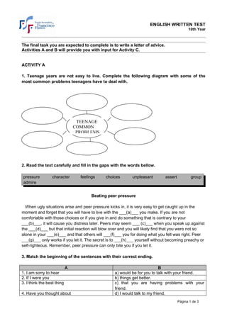 ENGLISH WRITTEN TEST
                                                                                             10th Year



The final task you are expected to complete is to write a letter of advice.
Activities A and B will provide you with input for Activity C.


ACTIVITY A

1. Teenage years are not easy to live. Complete the following diagram with some of the
most common problems teenagers have to deal with.




                                 TEENAGE
                                COMMON
                                 PROBLEMS




2. Read the text carefully and fill in the gaps with the words bellow.

 pressure         character       feelings    choices       unpleasant        assert           group
 admire


                                        Beating peer pressure

  When ugly situations arise and peer pressure kicks in, it is very easy to get caught up in the
moment and forget that you will have to live with the ___(a)___ you make. If you are not
comfortable with those choices or if you give in and do something that is contrary to your
___(b)___, it will cause you distress later. Peers may seem ___ (c)___ when you speak up against
the ___(d)___ but that initial reaction will blow over and you will likely find that you were not so
alone in your ___(e)___ and that others will ___(f)___ you for doing what you felt was right. Peer
___(g)___ only works if you let it. The secret is to ___(h)___ yourself without becoming preachy or
self-righteous. Remember, peer pressure can only bite you if you let it.

3. Match the beginning of the sentences with their correct ending.

                            A                                               B
1. I am sorry to hear                              a) would be for you to talk with your friend.
2. If I were you                                   b) things get better.
3. I think the best thing                          c) that you are having problems with your
                                                   friend.
4. Have you thought about                          d) I would talk to my friend.
                                                                                       Página 1 de 3
 