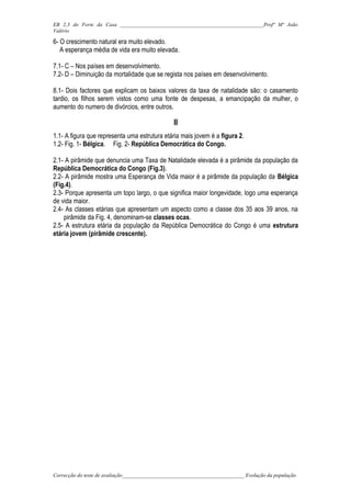 EB 2,3 do Forte da Casa ______________________________________________________Profª Mª João
Valério

6- O crescimento natural era muito elevado.
   A esperança média de vida era muito elevada.

7.1- C – Nos países em desenvolvimento.
7.2- D – Diminuição da mortalidade que se regista nos países em desenvolvimento.

8.1- Dois factores que explicam os baixos valores da taxa de natalidade são: o casamento
tardio, os filhos serem vistos como uma fonte de despesas, a emancipação da mulher, o
aumento do numero de divórcios, entre outros.

                                                 II
1.1- A figura que representa uma estrutura etária mais jovem é a figura 2.
1.2- Fig. 1- Bélgica. Fig. 2- República Democrática do Congo.

2.1- A pirâmide que denuncia uma Taxa de Natalidade elevada é a pirâmide da população da
República Democrática do Congo (Fig.3).
2.2- A pirâmide mostra uma Esperança de Vida maior é a pirâmide da população da Bélgica
(Fig.4).
2.3- Porque apresenta um topo largo, o que significa maior longevidade, logo uma esperança
de vida maior.
2.4- As classes etárias que apresentam um aspecto como a classe dos 35 aos 39 anos, na
    pirâmide da Fig. 4, denominam-se classes ocas.
2.5- A estrutura etária da população da República Democrática do Congo é uma estrutura
etária jovem (pirâmide crescente).




Correcção do teste de avaliação______________________________________________ Evolução da população
 