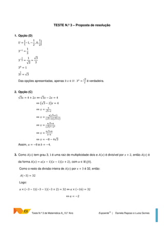 Teste N.º 3 de Matemática A_10.º Ano Expoente
10
| Daniela Raposo e Luzia Gomes
TESTE N.º 3 – Proposta de resolução
1. Opção (D)
= −1, −
1
2
, 0,
1
2
3 =
1
3
3 =
1
√3
=
√3
3
3 = 1
3 = √3
Das opções apresentadas, apenas ∃ ∈ : 3 =
√
é verdadeira.
2. Opção (C)
√3 = 4 + 2 ⇔ √3 − 2 = 4
⇔ √3 − 2 = 4
⇔ =
√
⇔ =
√
(√ ) √
⇔ =
√
(√ )! !
⇔ =
√
⇔ = −8 − 4√3
Assim, # = −8 e $ = −4.
3. Como %( ) tem grau 3, 1 é uma raiz de multiplicidade dois e %( ) é divisível por + 2, então %( ) é
da forma %( ) = #( − 1)( − 1)( + 2), com # ∈ ℝ{0}.
Como o resto da divisão inteira de %( ) por + 3 é 32, então:
%(−3) = 32
Logo:
# × (−3 − 1)(−3 − 1)(−3 + 2) = 32 ⇔ # × (−16) = 32
⇔ # = −2
 