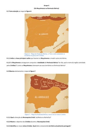 Grupo II 
(Os Muçulmanos na Península Ibérica) 
II.1 Toma atenção ao mapa da figura 6. 
II.1.1 Indica as duas principais razões que levaram os Muçulmanos a invadir outros territórios. 
II.1.2 Os Muçulmanos conseguiram conquistar a totalidade da Península Ibérica? Se não, qual o nome da região controlada pelos Cristãos? E como os Muçulmanos chamavam aos seus territórios na Península Ibérica? 
II.2 Observa atentamente o mapa da figura 7. 
II. 2.1 Qual a direcção da Reconquista Cristã: Sul/Norte ou Norte/Sul? 
II.2.2 Mostra o objectivo dos Cristãos durante a Reconquista Cristã. 
II.2.3 Identifica os novos reinos Cristãos. Qual deles compreendia território actualmente português? 
Figura 6 – Mapa da Península Ibérica. A Norte estão assinalados os territórios na posse dos Cristãos. 
Figura 7 – Mapa da Península Ibérica, com os novos reinos Cristãos.  