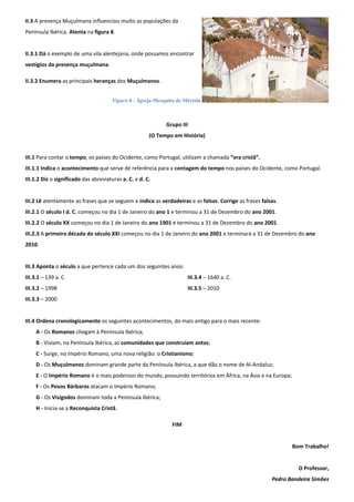 II.3 A presença Muçulmana influenciou muito as populações da 
Península Ibérica. Atenta na figura 8. 
II.3.1 Dá o exemplo de uma vila alentejana, onde possamos encontrar 
vestígios da presença muçulmana. 
II.3.2 Enumera as principais heranças dos Muçulmanos. 
Grupo III 
(O Tempo em História) 
III.1 Para contar o tempo, os países do Ocidente, como Portugal, utilizam a chamada “era cristã”. 
III.1.1 Indica o acontecimento que serve de referência para a contagem do tempo nos países do Ocidente, como Portugal. 
III.1.2 Diz o significado das abreviaturas a. C. e d. C. 
III.2 Lê atentamente as frases que se seguem e indica as verdadeiras e as falsas. Corrige as frases falsas. 
III.2.1 O século I d. C. começou no dia 1 de Janeiro do ano 1 e terminou a 31 de Dezembro do ano 2001. 
III.2.2 O século XX começou no dia 1 de Janeiro do ano 1901 e terminou a 31 de Dezembro do ano 2001. 
III.2.3 A primeira década do século XXI começou no dia 1 de Janeiro do ano 2001 e terminará a 31 de Dezembro do ano 2010. 
III.3 Aponta o século a que pertence cada um dos seguintes anos: 
III.3.1 – 139 a. C. 
III.3.2 – 1998 
III.3.3 – 2000 
III.3.4 – 1640 a. C. 
III.3.5 – 2010 
III.4 Ordena cronologicamente os seguintes acontecimentos, do mais antigo para o mais recente: 
A - Os Romanos chegam à Península Ibérica; 
B - Viviam, na Península Ibérica, as comunidades que construíam antas; 
C - Surge, no Império Romano, uma nova religião: o Cristianismo; 
D - Os Muçulmanos dominam grande parte da Península Ibérica, a que dão o nome de Al-Andaluz; 
E - O Império Romano é o mais poderoso do mundo, possuindo territórios em África, na Ásia e na Europa; 
F - Os Povos Bárbaros atacam o Império Romano; 
G - Os Visigodos dominam toda a Península Ibérica; 
H - Inicia-se a Reconquista Cristã. 
FIM 
Bom Trabalho! 
O Professor, 
Pedro Bandeira Simões 
Figura 8 – Igreja-Mesquita de Mértola 