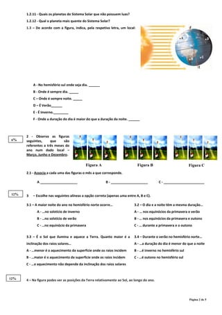 Figura A Figura B Figura C
1.2.11 - Quais os planetas do Sistema Solar que não possuem luas?
1.2.12 - Qual o planeta mais quente do Sistema Solar?
1.3 – De acordo com a figura, indica, pela respetiva letra, um local:
A - No hemisfério sul onde seja dia. ______
B - Onde é sempre dia. _____
C – Onde é sempre noite. _____
D – É Verão______
E - É Inverno.________
F - Onde a duração do dia é maior do que a duração da noite. ______
2 - Observa as figuras
seguintes, que são
referentes a três meses do
ano num dado local –
Março, Junho e Dezembro.
2.1 - Associa a cada uma das figuras o mês a que corresponde.
A ____________________ B - ____________________ C - ______________________
3 – Escolhe nas seguintes alíneas a opção correta (apenas uma entre A, B e C).
3.1 – A maior noite do ano no hemisfério norte ocorre…
A - …no solstício de inverno
B - …no solstício de verão
C - …no equinócio da primavera
3.2 – O dia e a noite têm a mesma duração…
A - … nos equinócios da primavera e verão
B - … nos equinócios da primavera e outono
C - … durante a primavera e o outono
3.3 – É o Sol que ilumina e aquece a Terra. Quanto maior é a
inclinação dos raios solares…
A - …menor é o aquecimento da superfície onde os raios incidem
B - …maior é o aquecimento da superfície onde os raios incidem
C - …o aquecimento não depende da inclinação dos raios solares
3.4 – Durante o verão no hemisfério norte…
A - …a duração do dia é menor do que a noite
B - …é inverno no hemisfério sul
C - …é outono no hemisfério sul
4 – Na figura podes ver as posições da Terra relativamente ao Sol, ao longo do ano.
Página 2 de 5
6%
12%
12%
 