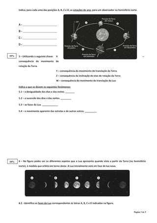Indica, para cada uma das posições A, B, C e D, as estações do ano, para um observador no hemisfério norte.
A - __________________________
B - __________________________
C - __________________________
D - __________________________
5 – Utilizando a seguinte chave: X –
consequência do movimento de
rotação da Terra.
Y – consequência do movimento de translação da Terra.
Z – consequência da inclinação do eixo de rotação da Terra
W – consequência do movimento de translação da Lua
6 – Na figura podes ver os diferentes aspetos que a Lua apresenta quando vista a partir da Terra (no hemisfério
norte), à medida que orbita em torno desta. A Lua inicialmente está em fase de lua nova.
6.1 - Identifica as fases da Lua correspondentes às letras A, B, C e D indicadas na figura.
Página 3 de 5
Indica a que se devem os seguintes fenómenos:
5.1 – a desigualdade dos dias e das noites. _______
5.2 – a sucessão dos dias e das noites. ________
5.3 – as fases da Lua. ____________
5.4 – o movimento aparente das estrelas e de outros astros. _________
18%
10%
 