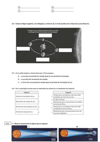 6.2 – Coloca na figura seguinte, nos retângulos, as letras A, B, C e D de acordo com as fases da Lua da alínea 6.1.
6.3 – A Lua volta sempre a mesma face para a Terra porque…
A - …a Lua tem um período de rotação igual ao seu período de translação.
B - …a Lua não tem movimento de rotação.
C - …a Terra tem um período de rotação igual ao período de translação da Lua.
6.4 – Faz a associação correta entre os elementos da coluna A e os elementos da coluna B.
7 – Observa atentamente as figuras que se seguem:
Página 4 de 5
I II
16%
 