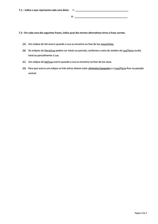 7.1 – Indica o que representa cada uma delas: I - ________________________________________
II - ________________________________________
7.2 - Em cada uma das seguintes frases, indica qual dos termos alternativos torna a frase correta.
(A) Um eclipse do Sol ocorre quando a Lua se encontra na fase de lua nova/cheia.
(B) Os eclipses da Terra/Lua podem ser totais ou parciais, conforme a zona de sombra da Lua/Terra oculta
total ou parcialmente a Lua.
(C) Um eclipse do Sol/Lua ocorre quando a Lua se encontra na fase de lua nova.
(D) Para que ocorra um eclipse os três astros devem estar alinhados/apagados e a Lua/Terra ficar na posição
central.
Página 5 de 5
 