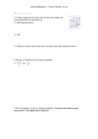 Clube da Matemática – 1º teste 2º Período – 8º ano


y=……………………

7- A figura representa um cubo com 3cm de aresta. Indica um
valor arredondado às centésimas de:
7.1. QL (diagonal facial)




7.2. ML




7.3. Observa o cubo e indica uma recta e um plano que sejam paralelos entre si.




8- Resolve e classifica em Q a seguinte equação:
    x+2          1
3−       = 5( x − )
     3           3




9- Põe em equação e resolve o seguinte problema: A soma de três números pares
consecutivos é 162. Quais são os números?
 