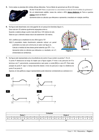 Teste 3 – V1 / Matemática – Página 2
5. Como sabes os planetas têm orbitas elíticas diferentes. Terra e Marte de aproximam-se 26 em 26 meses.
No dia 14 de abril “Marte vai aproximar-se a uma distância recorde da Terra 92 milhões de quilômetros”.
Se um determinado satélite, nesse dia, estiver a 80% dessa distância da Terra a quantos
metros estará de Marte?
Apresenta todos os cálculos que efetuares e apresenta o resultado em notação científica.
_________________________________________________________________________________________
6. Na figura está desenhada uma roda gigante de um parque de diversões (figura 1).
Esta roda tem 20 cadeiras igualmente espaçadas entre si.
Quando a cadeira atinge o ponto mais alto fica a 125 metros do solo.
Sabe-se que o diâmetro dessa roda é de exatamente 120 metros.
6.1. Justifica que a amplitude do arco AB é igual a 72º.
6.2. O proprietário deste divertimento pretende colocar um painel
publicitário na roda com a forma de um setor (ver figura 2).
Calcula a medida da área desse painel sabendo que 𝐷𝐵̅̅̅̅ = 5 𝑚.
Apresenta todos os cálculos que efetuares e o resultado, em m2
,
arredondado às centésimas.
________________________________________________________________________________________________________
7. Na figura está representada uma circunferência de centro O que contém os pontos T, R e S.
O ponto P desloca-se ao longo do trajeto que a figura sugere. P inicia o seu percurso em R e
termina-o em T, percorrendo, sucessivamente e sem parar, a corda [RS] e o arco ST. Para cada
posição do ponto P, seja t o tempo decorrido desde o início do percurso e seja d a distância do
ponto P ao ponto O.
Apenas um dos gráficos a seguir representados pode relacionar corretamente as variáveis d e t.
Cotações
Parte 1 Parte 2
1.1. 1.2. 2. 3. 4.1. 4.2. 5. 6.1. 6.2. 7 8. 9.1. 9.2. 9.3. 10. 11. 12. 13.1. 13.2. 14.1. 14.2. 15.1. 15.2. 16.
6 4 5 3 3 4 4 4 4 3 4 4 3 5 8 3 3 4 4 3 5 4 4 6
40 60
A B
C D
 