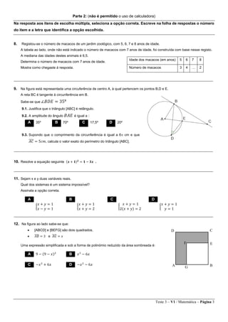 Teste 3 – V1 / Matemática – Página 3
Parte 2: (não é permitido o uso de calculadora)
Na resposta aos itens de escolha múltipla, seleciona a opção correta. Escreve na folha de respostas o número
do item e a letra que identifica a opção escolhida.
8. Registou-se o número de macacos de um jardim zoológico, com 5, 6, 7 e 8 anos de idade.
A tabela ao lado, onde não está indicado o número de macacos com 7 anos de idade, foi construída com base nesse registo.
A mediana das idades destes animais é 6,5.
Determina o número de macacos com 7 anos de idade.
Mostra como chegaste à resposta.
________________________________________________________________________________________________________
9. Na figura está representada uma circuferência de centro A, à qual pertencem os pontos B,D e E.
A reta BC é tangente à circunferência em B.
Sabe-se que ∠𝐵𝐷𝐸 = 35º
9.1. Justifica que o triângulo [ABC] é retângulo.
9.2. A amplitude do ângulo 𝐵𝐴𝐸 é igual a :
9.3. Supondo que o comprimento da circunferência é igual a 6 cm e que
𝐴𝐶̅̅̅̅ = 5𝑐𝑚, calcula o valor exato do perímetro do triângulo [ABC].
________________________________________________________________________________________________________
10. Resolve a equação seguinte (𝒙 + 𝟏) 𝟐
= 𝟏 − 𝟑𝒙 .
________________________________________________________________________________________________________
11. Sejam x e y duas variáveis reais.
Qual dos sistemas é um sistema impossível?
Assinala a opção correta.
________________________________________________________________________________________________________
12. Na figura ao lado sabe-se que:
 [ABCD] e [BEFG] são dois quadrados.
 𝐴𝐵̅̅̅̅ = 3 e 𝐴𝐺̅̅̅̅ = 𝑥
Uma expressão simplificada e sob a forma de polinómio reduzido da área sombreada é:
Idade dos macacos (em anos) 5 6 7 8
Número de macacos 3 4 … 2
A 35º B 70º C 17,5º D 20º
A B C D
{
𝑥 + 𝑦 = 1
𝑥 − 𝑦 = 1
{
𝑥 + 𝑦 = 1
𝑥 + 𝑦 = 2
{
𝑥 + 𝑦 = 1
2(𝑥 + 𝑦) = 2
{
𝑥 + 𝑦 = 1
𝑦 = 1
A 9 − (9 − 𝑥)2
B 𝑥2
− 6𝑥
C −𝑥2
+ 6𝑥 D −𝑥2
− 6𝑥 A B
CD
EF
G
 